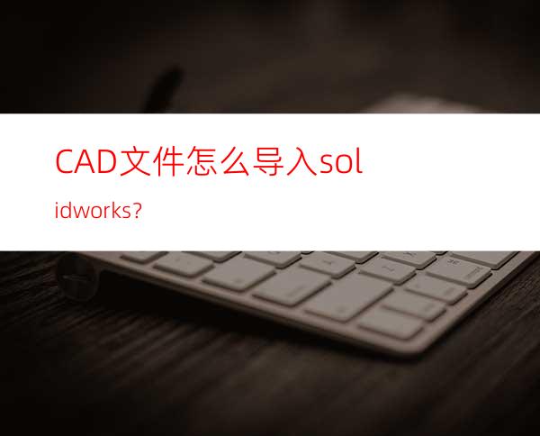 CAD文件怎么导入solidworks？
