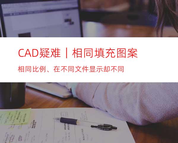 CAD疑难｜相同填充图案相同比例、在不同文件显示却不同