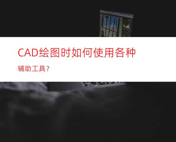 CAD绘图时如何使用各种辅助工具？