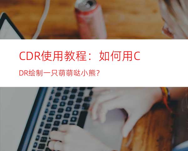 CDR使用教程：如何用CDR绘制一只萌萌哒小熊？