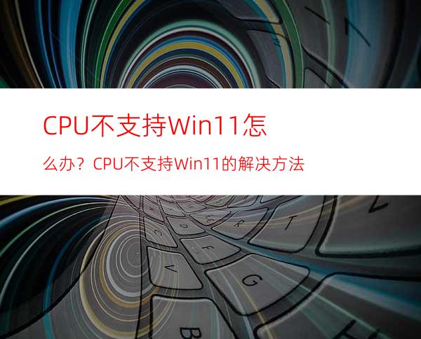 CPU不支持Win11怎么办？CPU不支持Win11的解决方法