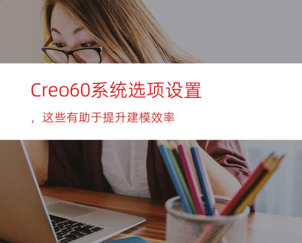 Creo6.0系统选项设置，这些有助于提升建模效率