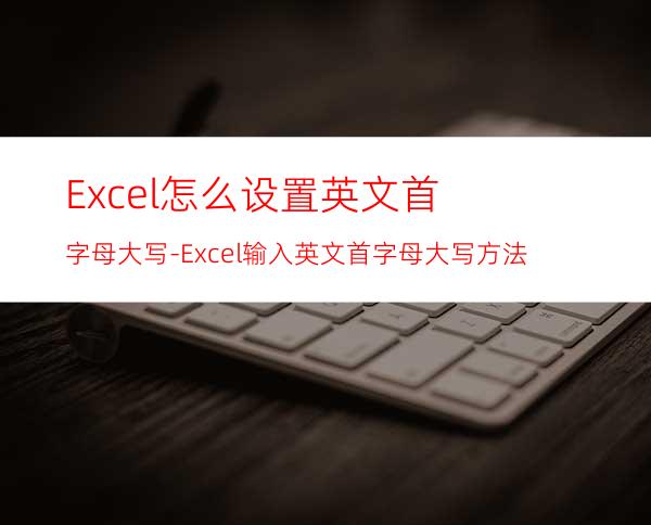Excel怎么设置英文首字母大写-Excel输入英文首字母大写方法