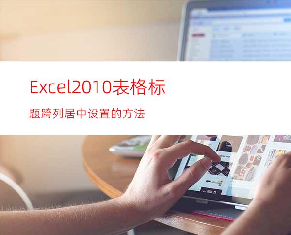 Excel2010表格标题跨列居中设置的方法