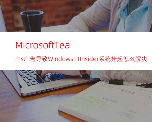 MicrosoftTeams广告导致Windows11Insider系统挂起怎么解决？