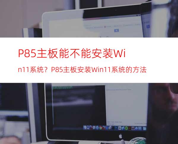 P85主板能不能安装Win11系统？P85主板安装Win11系统的方法