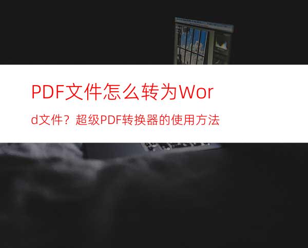 PDF文件怎么转为Word文件？超级PDF转换器的使用方法