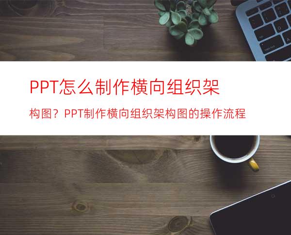 PPT怎么制作横向组织架构图？PPT制作横向组织架构图的操作流程