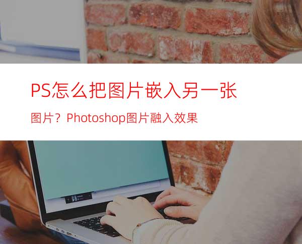 PS怎么把图片嵌入另一张图片？Photoshop图片融入效果