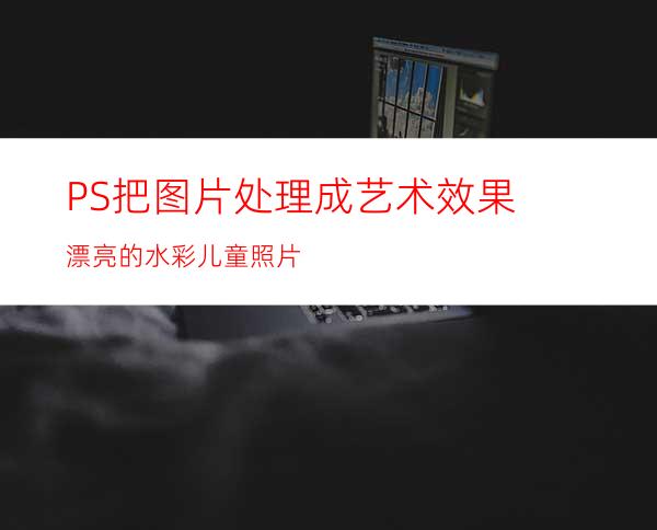 PS把图片处理成艺术效果:漂亮的水彩儿童照片