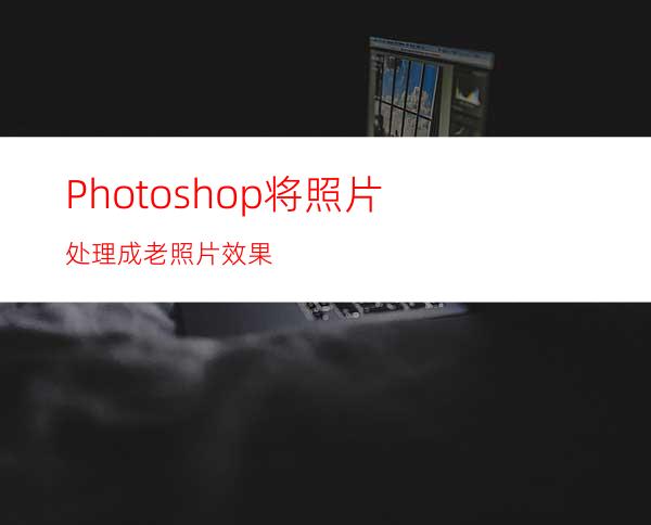 Photoshop将照片处理成老照片效果