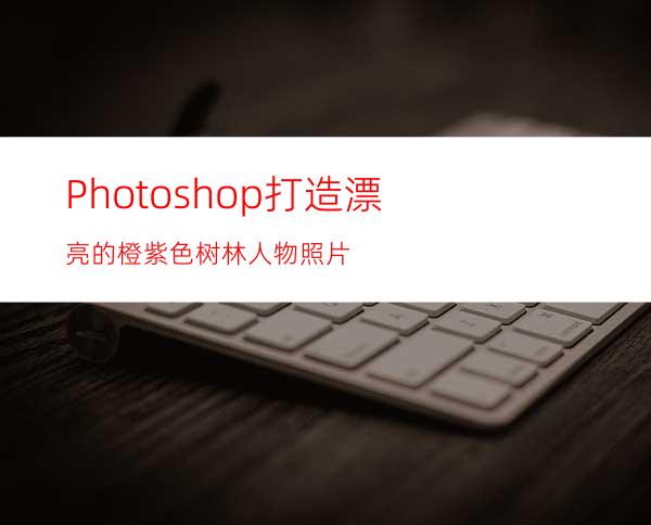 Photoshop打造漂亮的橙紫色树林人物照片