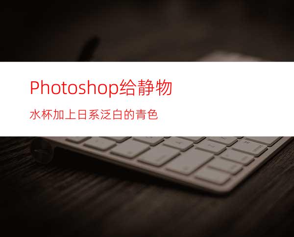 Photoshop给静物水杯加上日系泛白的青色