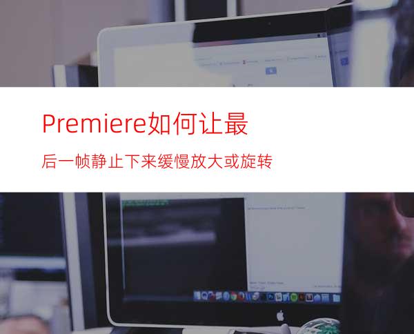 Premiere如何让最后一帧静止下来缓慢放大或旋转