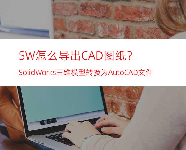 SW怎么导出CAD图纸？SolidWorks三维模型转换为AutoCAD文件