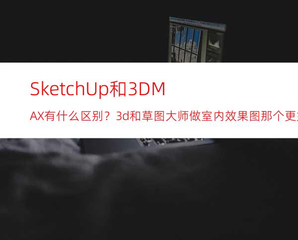 SketchUp和3DMAX有什么区别？3d和草图大师做室内效果图那个更好用？