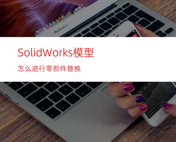 SolidWorks模型怎么进行零部件替换?