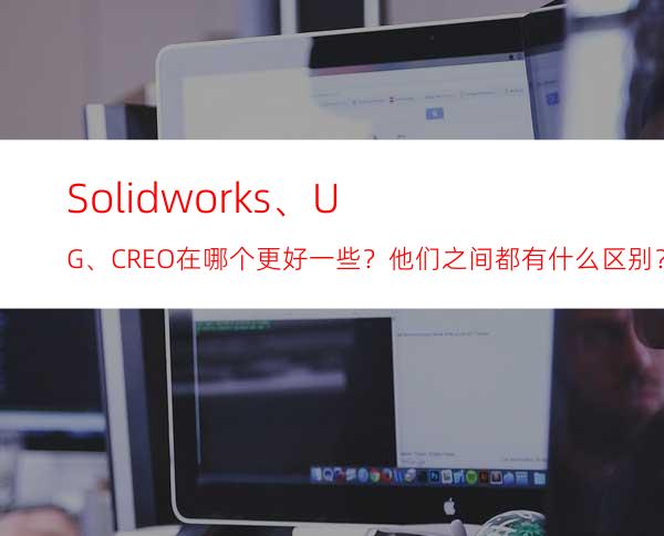 Solidworks、UG、CREO在哪个更好一些？他们之间都有什么区别？