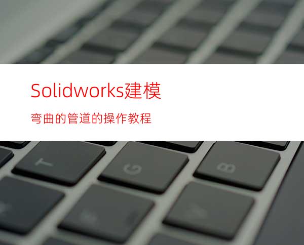 Solidworks建模弯曲的管道的操作教程