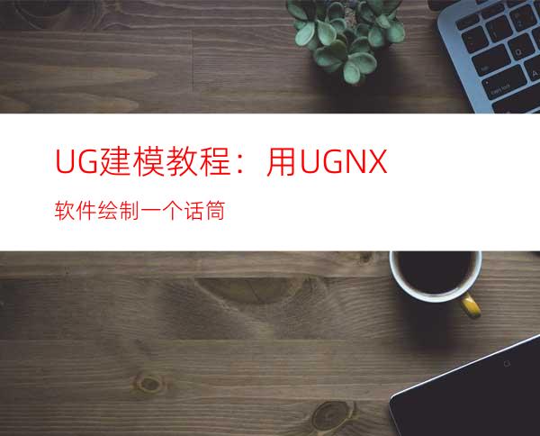 UG建模教程：用UG NX软件绘制一个话筒