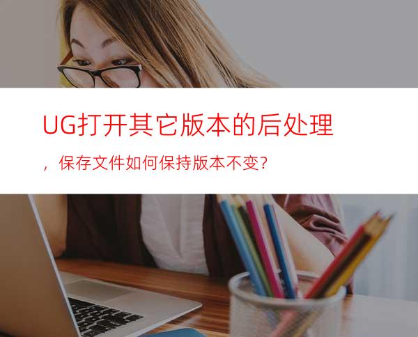 UG打开其它版本的后处理，保存文件如何保持版本不变？