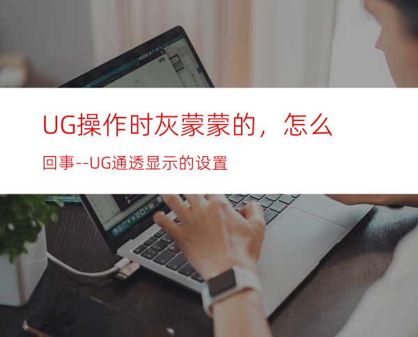 UG操作时灰蒙蒙的，怎么回事--UG通透显示的设置