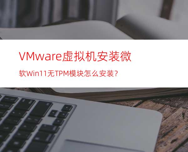 VMware虚拟机安装微软Win11无TPM模块怎么安装？