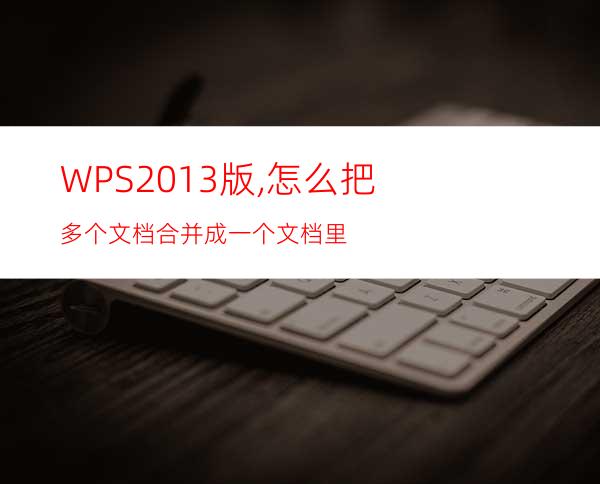 WPS2013版,怎么把多个文档合并成一个文档里?