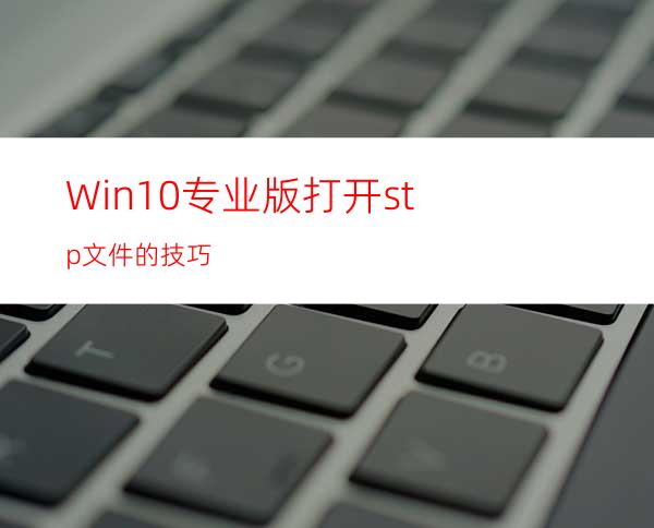 Win10专业版打开stp文件的技巧
