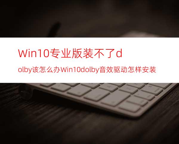 Win10专业版装不了dolby该怎么办?Win10dolby音效驱动怎样安装