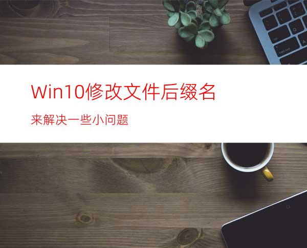 Win10修改文件后缀名来解决一些小问题