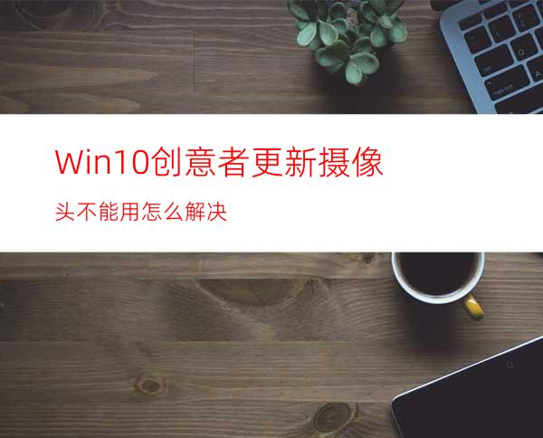 Win10创意者更新摄像头不能用怎么解决?