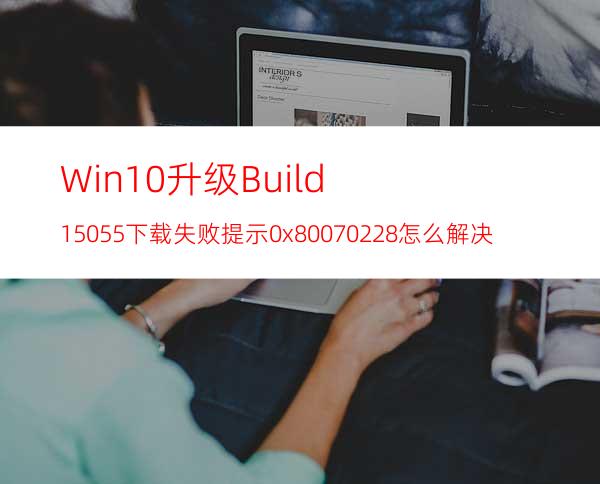 Win10升级Build15055下载失败提示0x80070228怎么解决