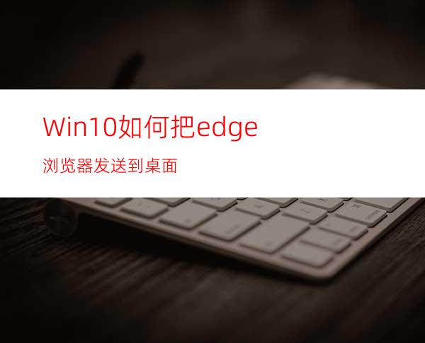 Win10如何把edge浏览器发送到桌面