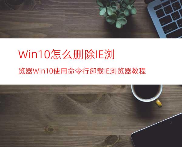 Win10怎么删除IE浏览器?Win10使用命令行卸载IE浏览器教程