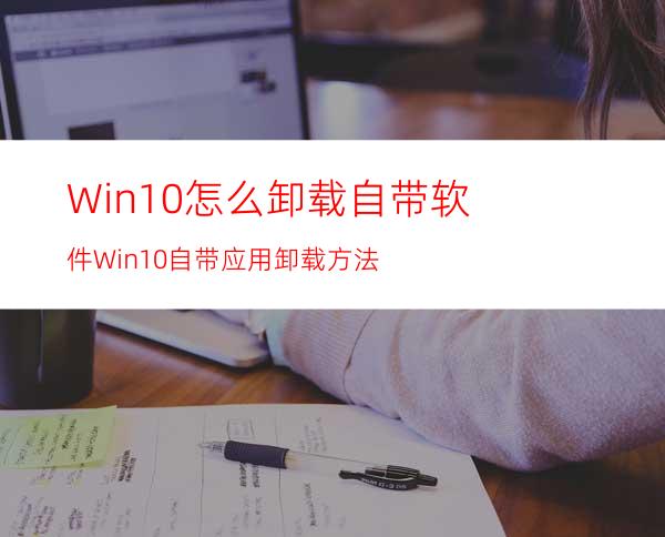 Win10怎么卸载自带软件Win10自带应用卸载方法