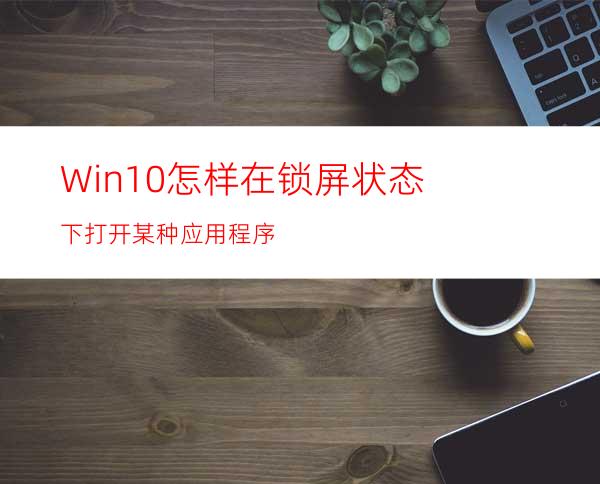 Win10怎样在锁屏状态下打开某种应用程序