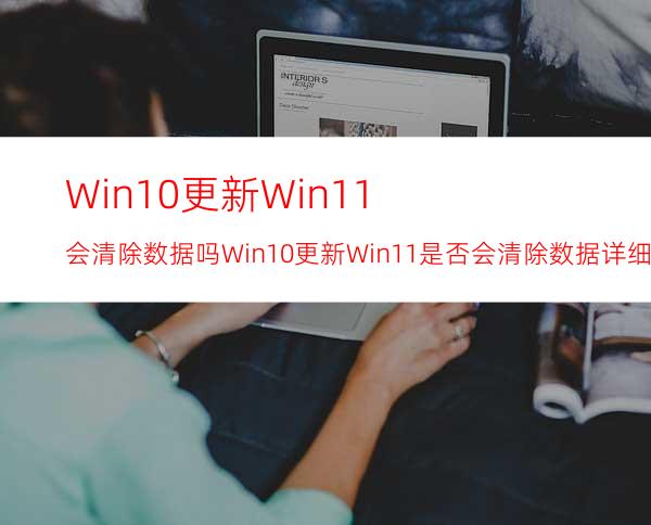 Win10更新Win11会清除数据吗Win10更新Win11是否会清除数据详细介绍
