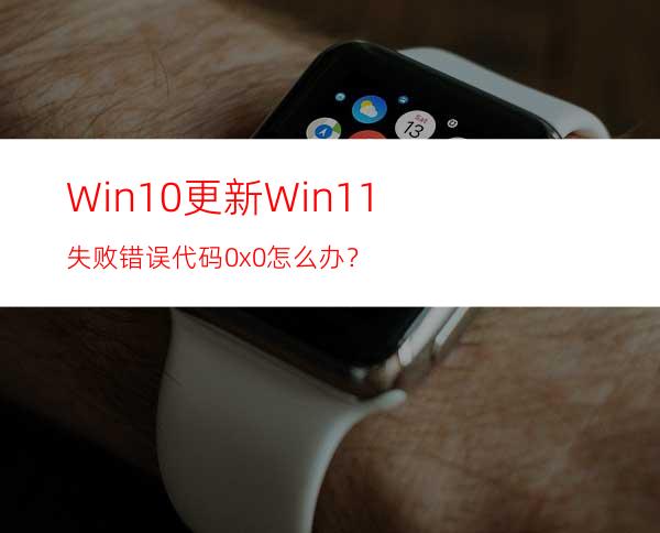 Win10更新Win11失败错误代码0x0怎么办？