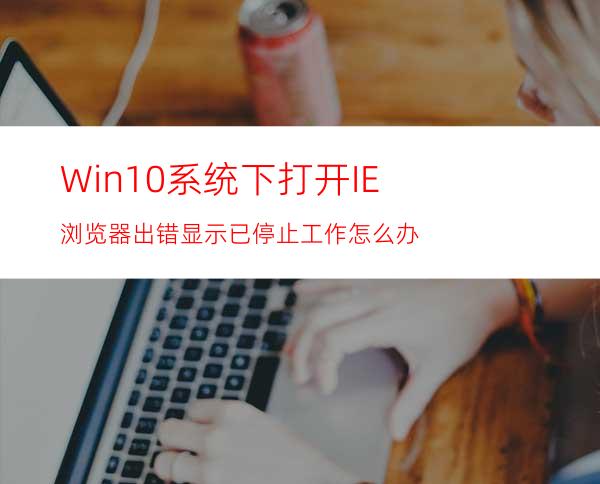 Win10系统下打开IE浏览器出错显示已停止工作怎么办