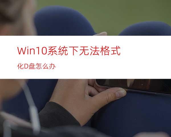 Win10系统下无法格式化D盘怎么办?