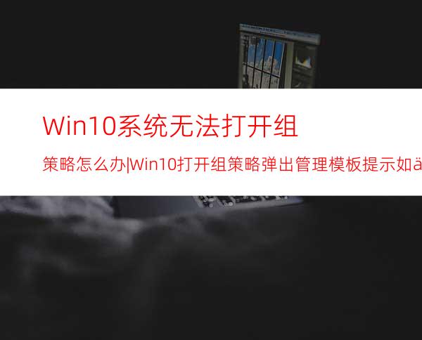 Win10系统无法打开组策略怎么办|Win10打开组策略弹出管理模板提示如何解决