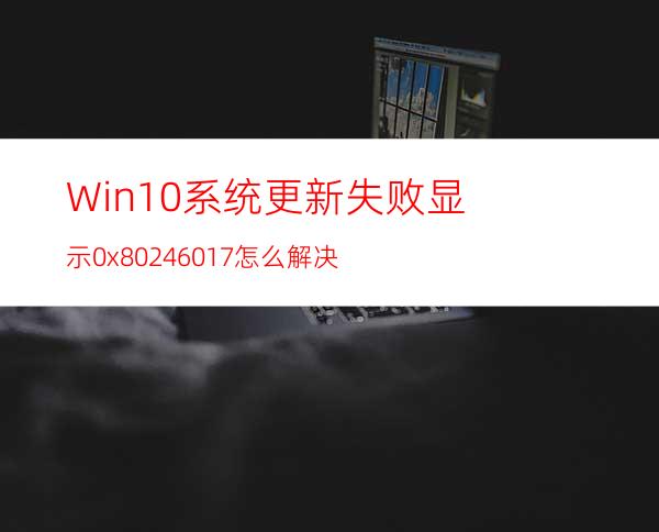 Win10系统更新失败显示0x80246017怎么解决