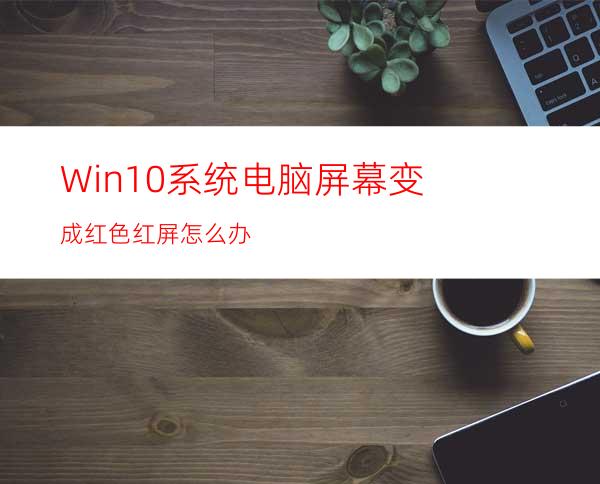 Win10系统电脑屏幕变成红色.红屏怎么办