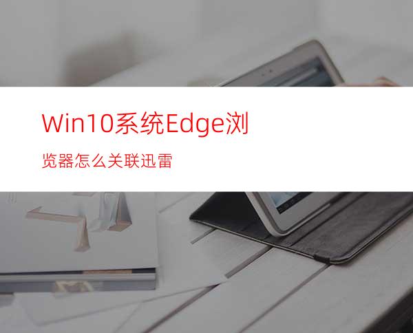 Win10系统Edge浏览器怎么关联迅雷