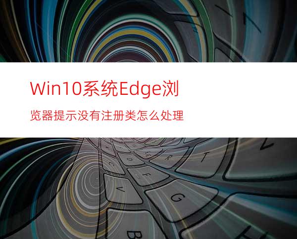 Win10系统Edge浏览器提示没有注册类怎么处理?