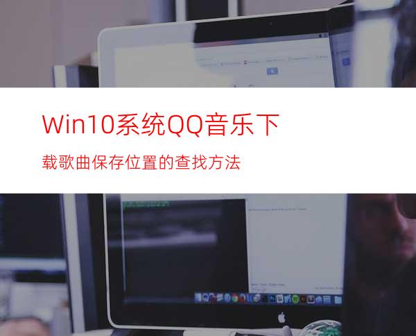 Win10系统QQ音乐下载歌曲保存位置的查找方法