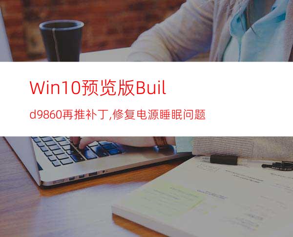 Win10预览版Build9860再推补丁,修复电源/睡眠问题