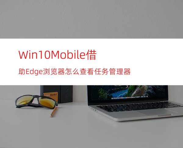 Win10Mobile借助Edge浏览器怎么查看任务管理器