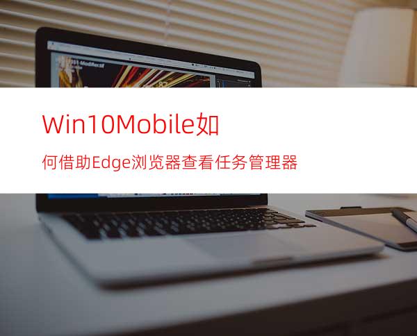 Win10Mobile如何借助Edge浏览器查看任务管理器